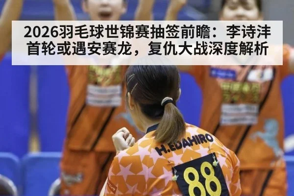 2026羽毛球世锦赛抽签前瞻：李诗沣首轮或遇安赛龙，复仇大战深度解析