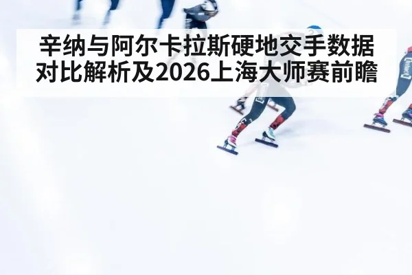 辛纳与阿尔卡拉斯硬地交手数据对比解析及2026上海大师赛前瞻